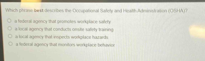 which phrase best describes the occupational safety and health administration (osha)?\n a federal agency that promotes workplace safety\n a local agency that conducts onsite safety training\n a local agency that inspects workplace hazards\n a federal agency that monitors workplace behavior