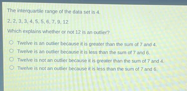 the interquartile range of the data set is 4. 2, 2, 3, 3, 4, 5, 5, 6, 7, 9, 12 which explains whether or not 12 is an outlier? twelve is an outlier because it is greater than the sum of 7 and 4. twelve is an outlier because it is less than the sum of 7 and 6. twelve is not an outlier because it is greater than the sum of 7 and 4. twelve is not an outlier because it is less than the sum of 7 and 6.