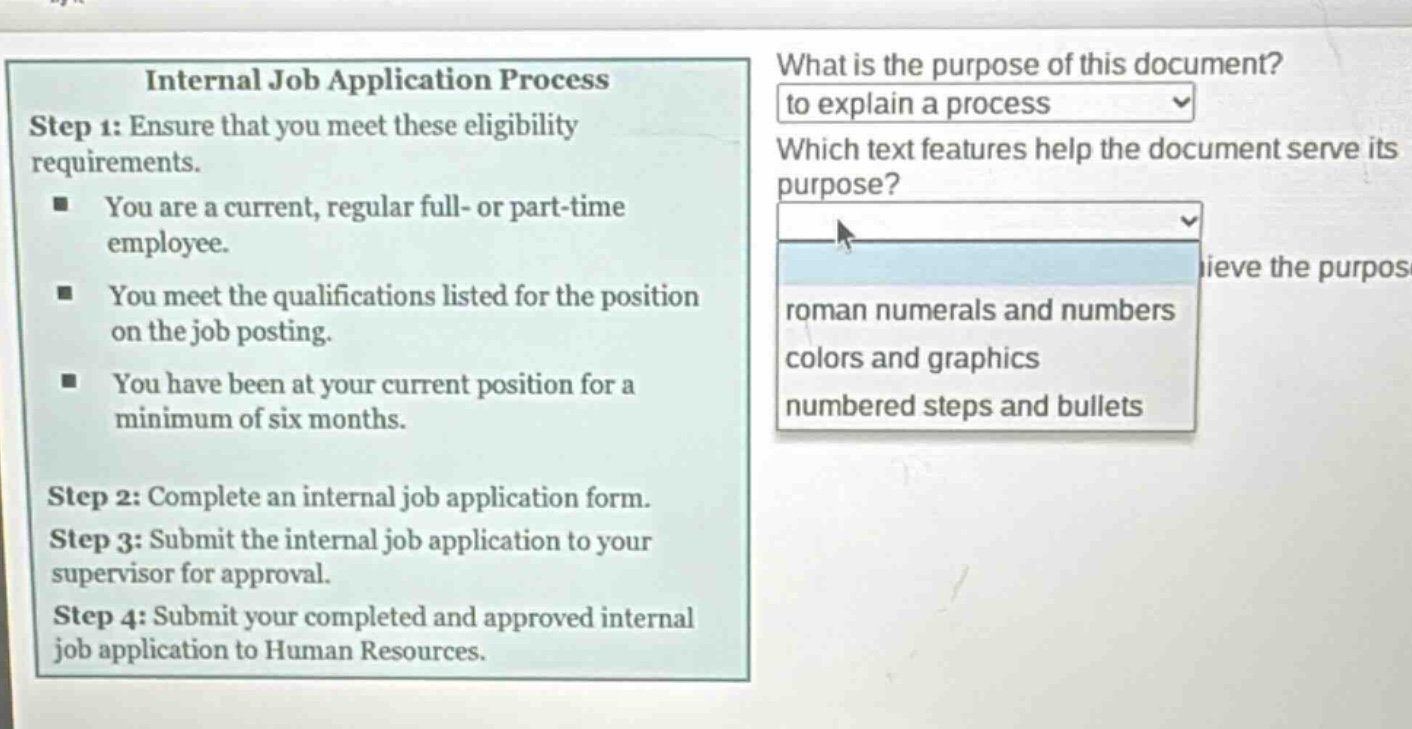 internal job application process\nstep 1: ensure that you meet these eligibility requirements.\n- you are a current, regular full - or part - time employee.\n- you meet the qualifications listed for the position on the job posting.\n- you have been at your current position for a minimum of six months.\nstep 2: complete an internal job application form.\nstep 3: submit the internal job application to your supervisor for approval.\nstep 4: submit your completed and approved internal job application to human resources.\nwhat is the purpose of this document?\nto explain a process\nwhich text features help the document serve its purpose?\nroman numerals and numbers\ncolors and graphics\nnumbered steps and bullets