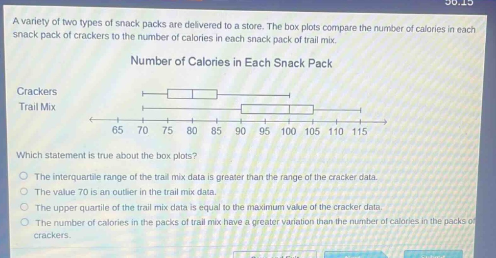 a variety of two types of snack packs are delivered to a store. the box plots compare the number of calories in each snack pack of crackers to the number of calories in each snack pack of trail mix. number of calories in each snack pack crackers trail mix 65 70 75 80 85 90 95 100 105 110 115 which statement is true about the box plots? the interquartile range of the trail mix data is greater than the range of the cracker data. the value 70 is an outlier in the trail mix data. the upper quartile of the trail mix data is equal to the maximum value of the cracker data. the number of calories in the packs of trail mix have a greater variation than the number of calories in the packs of crackers.