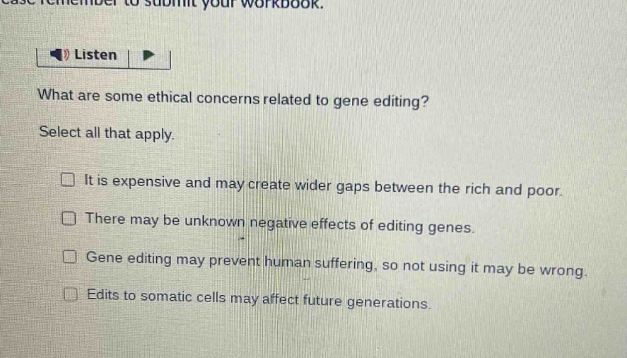 what are some ethical concerns related to gene editing? select all that apply. it is expensive and may create wider gaps between the rich and poor. there may be unknown negative effects of editing genes. gene editing may prevent human suffering, so not using it may be wrong. edits to somatic cells may affect future generations.