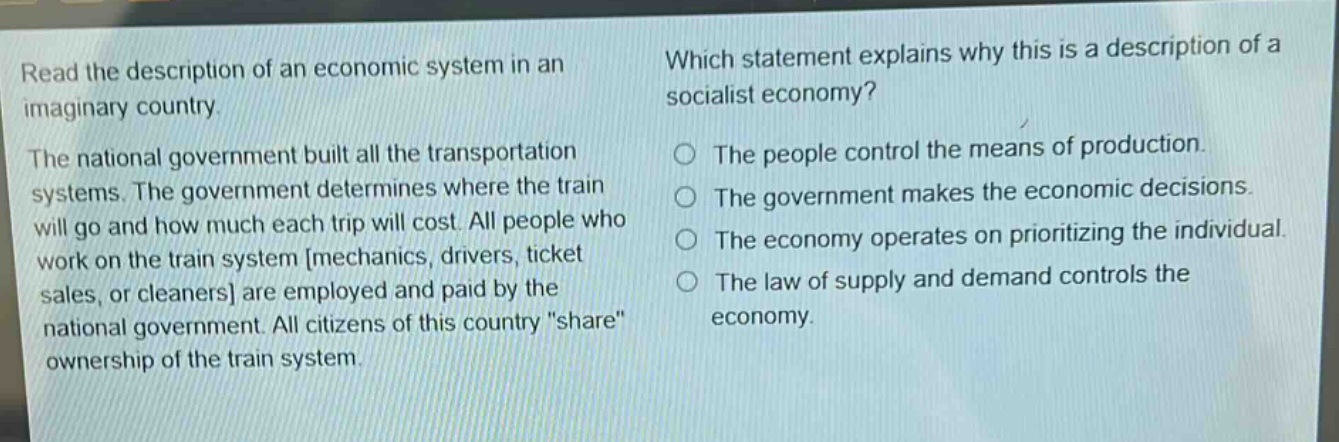 read the description of an economic system in an imaginary country. the national government built all the transportation systems. the government determines where the train will go and how much each trip will cost. all people who work on the train system mechanics, drivers, ticket sales, or cleaners are employed and paid by the national government. all citizens of this country \share\ ownership of the train system. which statement explains why this is a description of a socialist economy? the people control the means of production. the government makes the economic decisions. the economy operates on prioritizing the individual. the law of supply and demand controls the economy.