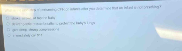 what is the next step of performing cpr on infants after you determine that an infant is not breathing?\nshake, stroke, or tap the baby\ndeliver gentle rescue breaths to protect the babys lungs\ngive deep, strong compressions\nimmediately call 911