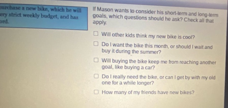 if mason wants to consider his short - term and long - term goals, which questions should he ask? check all that apply. will other kids think my new bike is cool? do i want the bike this month, or should i wait and buy it during the summer? will buying the bike keep me from reaching another goal, like buying a car? do i really need the bike, or can i get by with my old one for a while longer? how many of my friends have new bikes?