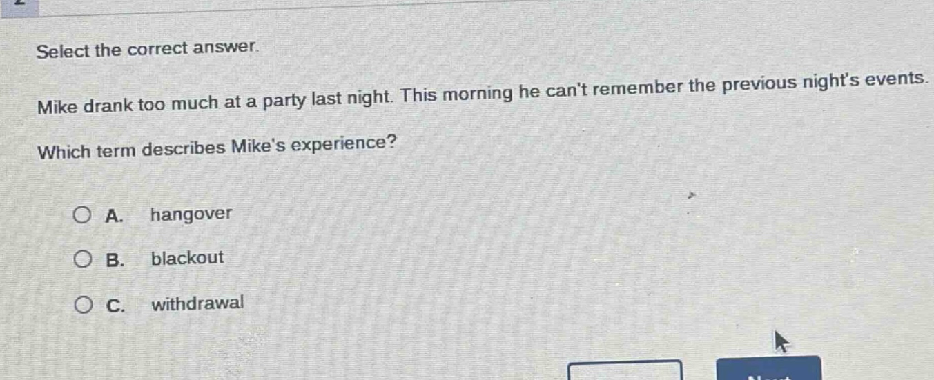 select the correct answer. mike drank too much at a party last night. this morning he cant remember the previous nights events. which term describes mikes experience? a. hangover b. blackout c. withdrawal