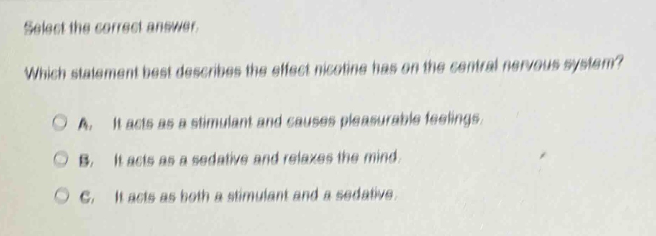 select the correct answer. which statement best describes the effect nicotine has on the central nervous system? a. it acts as a stimulant and causes pleasurable feelings. b. it acts as a sedative and relaxes the mind. c. it acts as both a stimulant and a sedative.