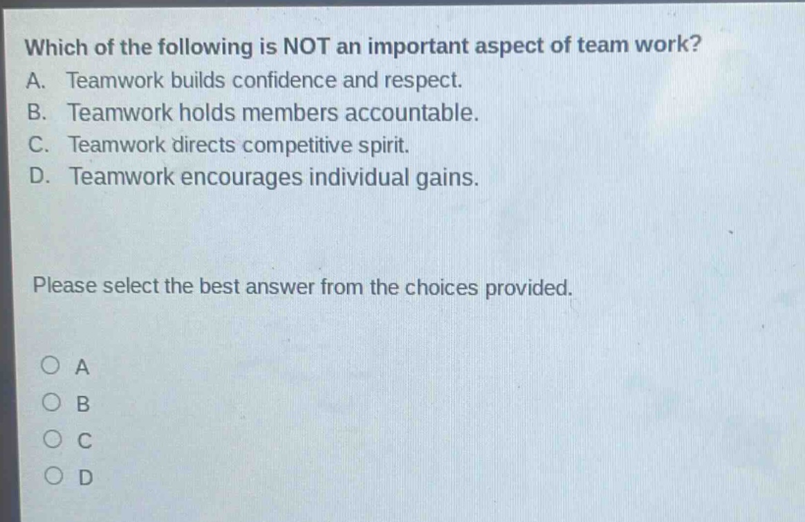 which of the following is not an important aspect of team work? a. teamwork builds confidence and respect. b. teamwork holds members accountable. c. teamwork directs competitive spirit. d. teamwork encourages individual gains. please select the best answer from the choices provided. o a o b o c o d