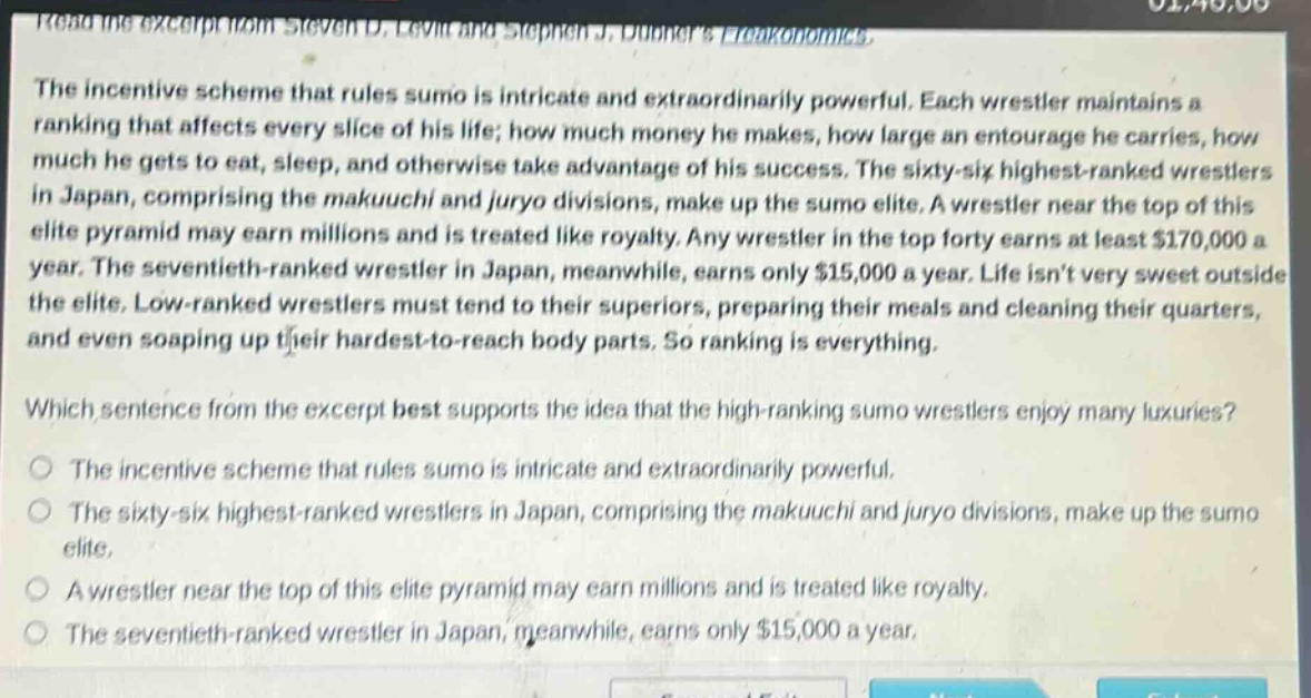 read the excerpt from steven d. levitt and stephen j. dubners freakonomics. the incentive scheme that rules sumo is intricate and extraordinarily powerful. each wrestler maintains a ranking that affects every slice of his life; how much money he makes, how large an entourage he carries, how much he gets to eat, sleep, and otherwise take advantage of his success. the sixty - six highest - ranked wrestlers in japan, comprising the makuuchi and juryo divisions, make up the sumo elite. a wrestler near the top of this elite pyramid may earn millions and is treated like royalty. any wrestler in the top forty earns at least $170,000 a year. the seventieth - ranked wrestler in japan, meanwhile, earns only $15,000 a year. life isnt very sweet outside the elite. low - ranked wrestlers must tend to their superiors, preparing their meals and cleaning their quarters, and even soaping up their hardest - to - reach body parts. so ranking is everything. which sentence from the excerpt best supports the idea that the high - ranking sumo wrestlers enjoy many luxuries? the incentive scheme that rules sumo is intricate and extraordinarily powerful. the sixty - six highest - ranked wrestlers in japan, comprising the makuuchi and juryo divisions, make up the sumo elite. a wrestler near the top of this elite pyramid may earn millions and is treated like royalty. the seventieth - ranked wrestler in japan, meanwhile, earns only $15,000 a year.