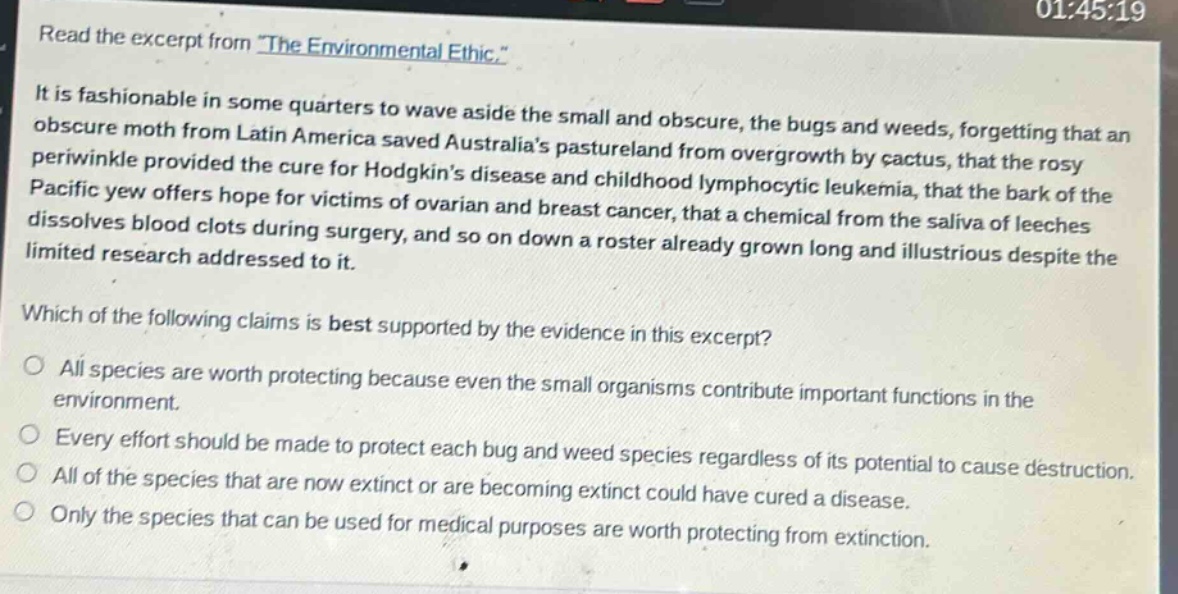 read the excerpt from the environmental ethic. it is fashionable in some quarters to wave aside the small and obscure, the bugs and weeds, forgetting that an obscure moth from latin america saved australias pastureland from overgrowth by cactus, that the rosy periwinkle provided the cure for hodgkins disease and childhood lymphocytic leukemia, that the bark of the pacific yew offers hope for victims of ovarian and breast cancer, that a chemical from the saliva of leeches dissolves blood clots during surgery, and so on down a roster already grown long and illustrious despite the limited research addressed to it. which of the following claims is best supported by the evidence in this excerpt? all species are worth protecting because even the small organisms contribute important functions in the environment. every effort should be made to protect each bug and weed species regardless of its potential to cause destruction. all of the species that are now extinct or are becoming extinct could have cured a disease. only the species that can be used for medical purposes are worth protecting from extinction.