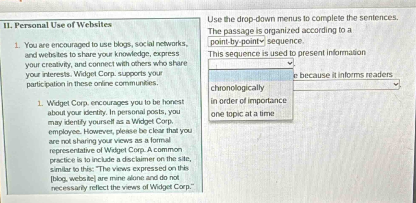 ii. personal use of websites\n1. you are encouraged to use blogs, social networks, and websites to share your knowledge, express your creativity, and connect with others who share your interests. widget corp. supports your participation in these online communities.\n1. widget corp. encourages you to be honest about your identity. in personal posts, you may identify yourself as a widget corp. employee. however, please be clear that you are not sharing your views as a formal representative of widget corp. a common practice is to include a disclaimer on the site, similar to this: \the views expressed on this blog, website are mine alone and do not necessarily reflect the views of widget corp.\\nuse the drop - down menus to complete the sentences. the passage is organized according to a point - by - point sequence. this sequence is used to present information chronologically in order of importance one topic at a time