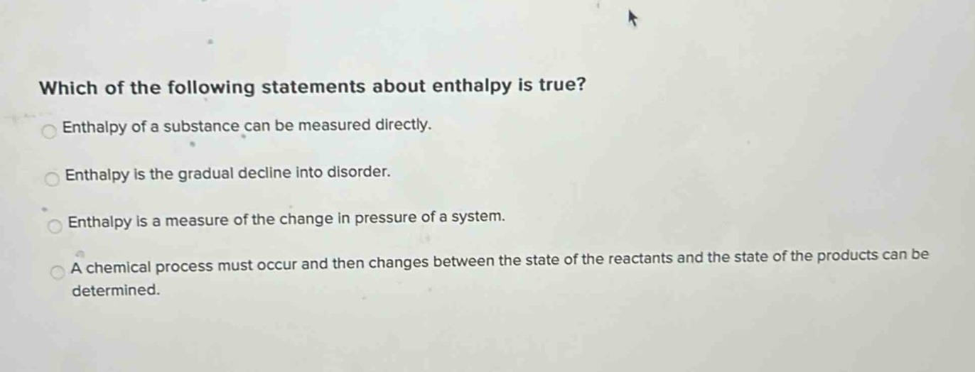which of the following statements about enthalpy is true? enthalpy of a substance can be measured directly. enthalpy is the gradual decline into disorder. enthalpy is a measure of the change in pressure of a system. a chemical process must occur and then changes between the state of the reactants and the state of the products can be determined.
