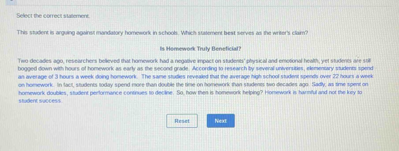select the correct statement. this student is arguing against mandatory homework in schools. which statement best serves as the writers claim? is homework truly beneficial? two decades ago, researchers believed that homework had a negative impact on students physical and emotional health, yet students are still bogged down with hours of homework as early as the second grade. according to research by several universities, elementary students spend an average of 3 hours a week doing homework. the same studies revealed that the average high school student spends over 22 hours a week on homework. in fact, students today spend more than double the time on homework than students two decades ago. sadly, as time spent on homework doubles, student performance continues to decline. so, how then is homework helping? homework is harmful and not the key to student success.
