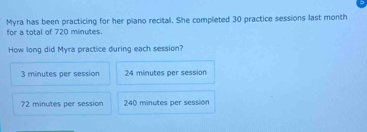 myra has been practicing for her piano recital. she completed 30 practice sessions last month for a total of 720 minutes. how long did myra practice during each session? 3 minutes per session 24 minutes per session 72 minutes per session 240 minutes per session