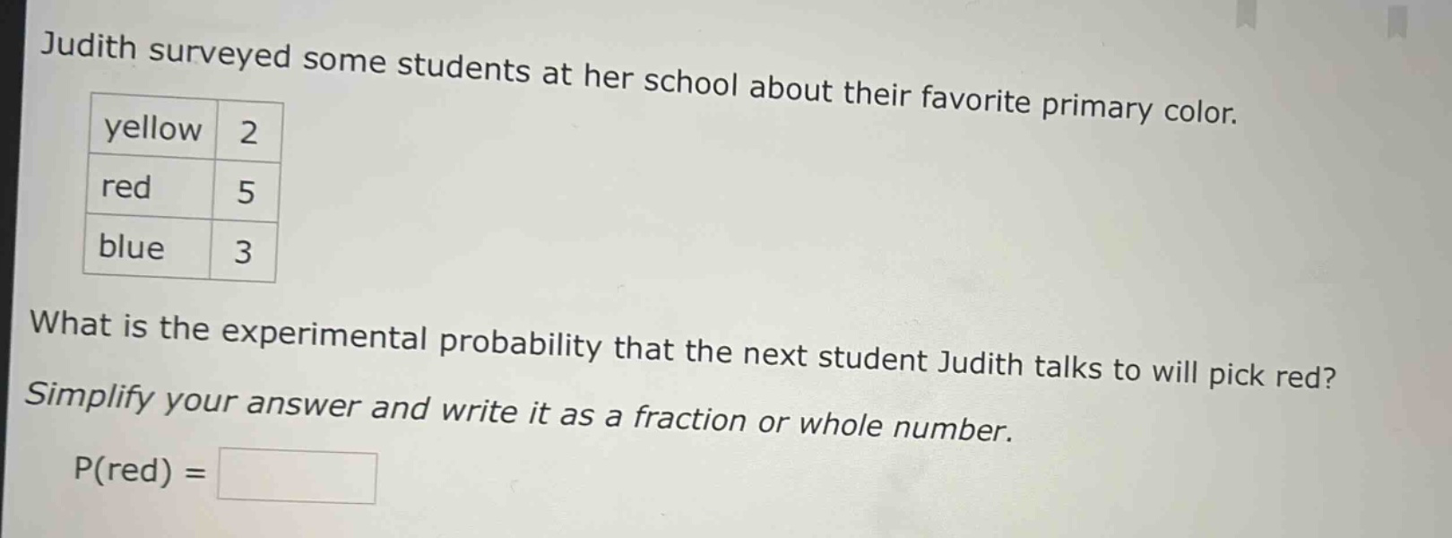 judith surveyed some students at her school about their favorite primary color. yellow 2 red 5 blue 3 what is the experimental probability that the next student judith talks to will pick red? simplify your answer and write it as a fraction or whole number. p(red) =