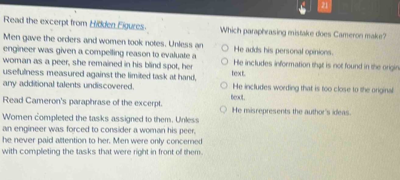 read the excerpt from hidden figures. men gave the orders and women took notes. unless an engineer was given a compelling reason to evaluate a woman as a peer, she remained in his blind spot, her usefulness measured against the limited task at hand, any additional talents undiscovered. read camerons paraphrase of the excerpt. women completed the tasks assigned to them. unless an engineer was forced to consider a woman his peer, he never paid attention to her. men were only concerned with completing the tasks that were right in front of them. which paraphrasing mistake does cameron make? he adds his personal opinions. he includes information that is not found in the original text. he includes wording that is too close to the original text. he misrepresents the authors ideas.