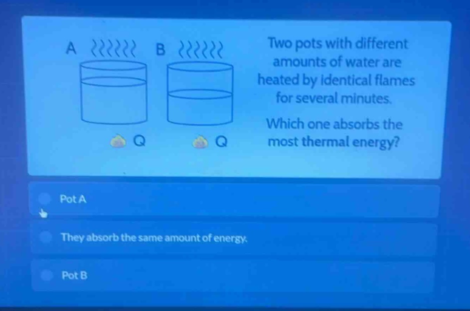 two pots with different amounts of water are heated by identical flames for several minutes. which one absorbs the most thermal energy? pot a they absorb the same amount of energy. pot b