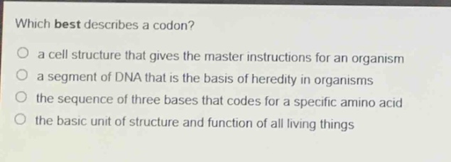 which best describes a codon?\no a cell structure that gives the master instructions for an organism\no a segment of dna that is the basis of heredity in organisms\no the sequence of three bases that codes for a specific amino acid\no the basic unit of structure and function of all living things