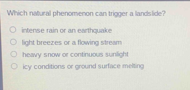 which natural phenomenon can trigger a landslide?\nintense rain or an earthquake\nlight breezes or a flowing stream\nheavy snow or continuous sunlight\nicy conditions or ground surface melting