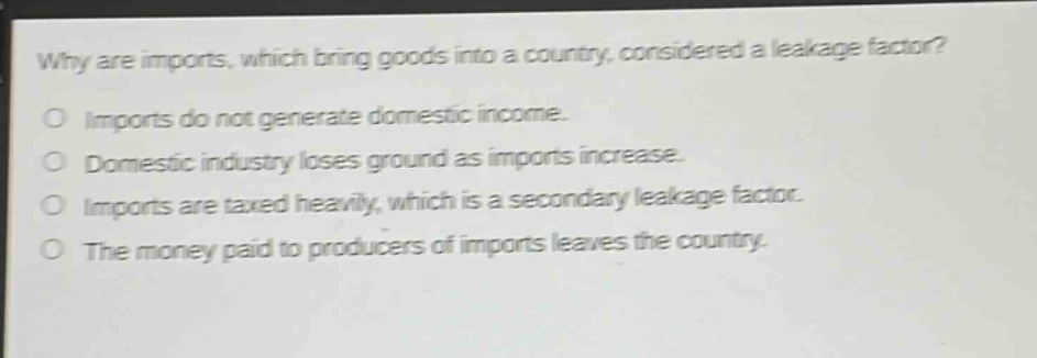 why are imports, which bring goods into a country, considered a leakage factor?\no imports do not generate domestic income.\no domestic industry loses ground as imports increase.\no imports are taxed heavily, which is a secondary leakage factor.\no the money paid to producers of imports leaves the country.