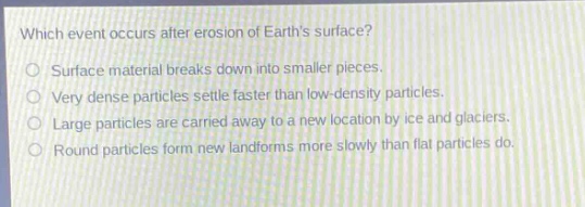 which event occurs after erosion of earths surface?\nsurface material breaks down into smaller pieces.\nvery dense particles settle faster than low - density particles.\nlarge particles are carried away to a new location by ice and glaciers.\nround particles form new landforms more slowly than flat particles do.