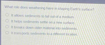 what role does weathering have in shaping earths surface?\nit allows sediments to fall out of a medium.\nit helps sediments settle on a new surface.\nit breaks down older material into sediments.\nit transports sediments to a different location.