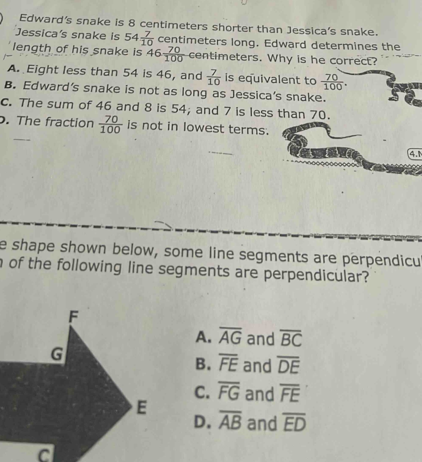 edward’s snake is 8 centimeters shorter than jessica’s snake. jessica’s snake is 54 7/10 centimeters long. edward determines the length of his snake is 46 70/100 centimeters. why is he correct? a. eight less than 54 is 46, and 7/10 is equivalent to 70/100. b. edward’s snake is not as long as jessica’s snake. c. the sum of 46 and 8 is 54; and 7 is less than 70. d. the fraction 70/100 is not in lowest terms. in the shape shown below, some line segments are perpendicular. which of the following line segments are perpendicular? a. ag and bc b. fe and de c. fg and fe d. ab and ed