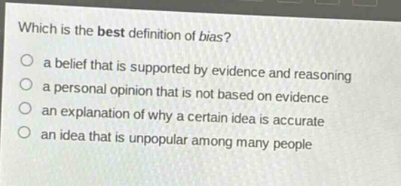 which is the best definition of bias?\n a belief that is supported by evidence and reasoning\n a personal opinion that is not based on evidence\n an explanation of why a certain idea is accurate\n an idea that is unpopular among many people