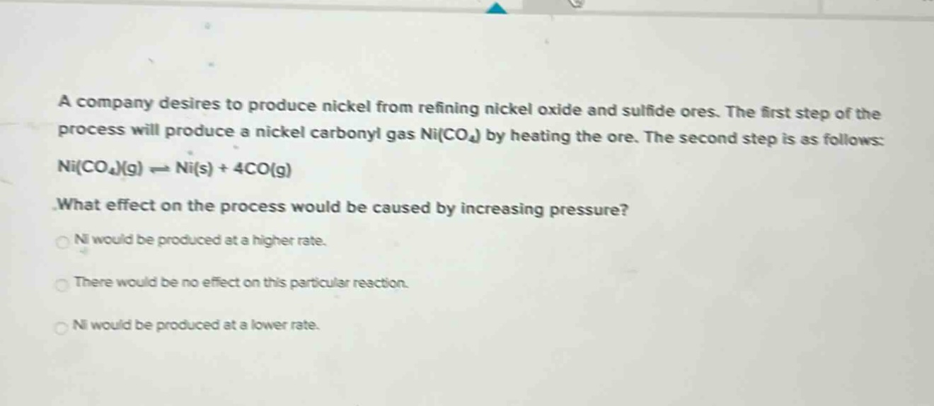 a company desires to produce nickel from refining nickel oxide and sulfide ores. the first step of the process will produce a nickel carbonyl gas ni(co₄) by heating the ore. the second step is as follows: ni(co₄)(g) ⇌ ni(s) + 4co(g) what effect on the process would be caused by increasing pressure? ni would be produced at a higher rate. there would be no effect on this particular reaction. ni would be produced at a lower rate.