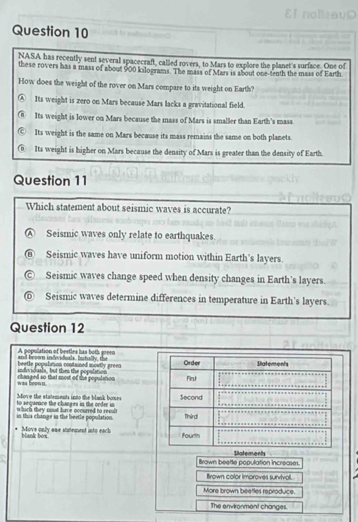 question 10\nnasa has recently sent several spacecraft, called rovers, to mars to explore the planets surface. one of these rovers has a mass of about 900 kilograms. the mass of mars is about one - tenth the mass of earth. how does the weight of the rover on mars compare to its weight on earth?\na its weight is zero on mars because mars lacks a gravitational field.\nb its weight is lower on mars because the mass of mars is smaller than earths mass.\nc its weight is the same on mars because its mass remains the same on both planets.\nd its weight is higher on mars because the density of mars is greater than the density of earth.\nquestion 11\nwhich statement about seismic waves is accurate?\na seismic waves only relate to earthquakes.\nb seismic waves have uniform motion within earths layers.\nc seismic waves change speed when density changes in earths layers.\nd seismic waves determine differences in temperature in earths layers.\nquestion 12\na population of beetles has both green and brown individuals. initially, the beetle population contained mostly green individuals, but then the population changed so that most of the population was brown.\nmove the statements into the blank boxes to sequence the changes in the order in which they must have occurred to result in this change in the beetle population.\n• move only one statement into each blank box.\norder statements\nfirst \nsecond \nthird \nfourth \nstatements\nbrown beetle population increases.\nbrown color improves survival.\nmore brown beetles reproduce.\nthe environment changes.