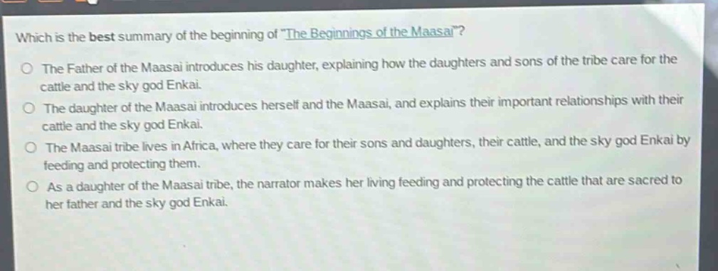 which is the best summary of the beginning of \the beginnings of the maasai\?\nthe father of the maasai introduces his daughter, explaining how the daughters and sons of the tribe care for the cattle and the sky god enkai.\nthe daughter of the maasai introduces herself and the maasai, and explains their important relationships with their cattle and the sky god enkai.\nthe maasai tribe lives in africa, where they care for their sons and daughters, their cattle, and the sky god enkai by feeding and protecting them.\nas a daughter of the maasai tribe, the narrator makes her living feeding and protecting the cattle that are sacred to her father and the sky god enkai.