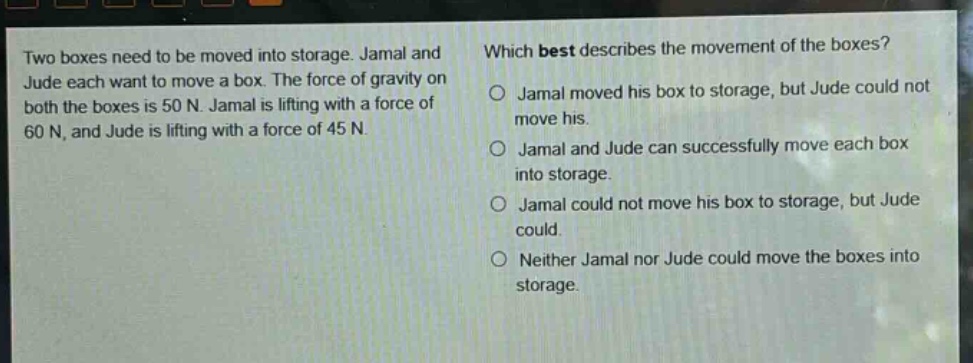 two boxes need to be moved into storage. jamal and jude each want to move a box. the force of gravity on both the boxes is 50 n. jamal is lifting with a force of 60 n, and jude is lifting with a force of 45 n. which best describes the movement of the boxes? jamal moved his box to storage, but jude could not move his. jamal and jude can successfully move each box into storage. jamal could not move his box to storage, but jude could. neither jamal nor jude could move the boxes into storage.