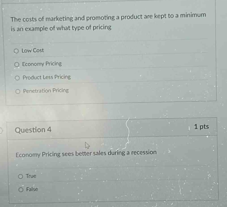 the costs of marketing and promoting a product are kept to a minimum is an example of what type of pricing\nlow cost\neconomy pricing\nproduct less pricing\npenetration pricing\nquestion 4 1 pts\neconomy pricing sees better sales during a recession\ntrue\nfalse