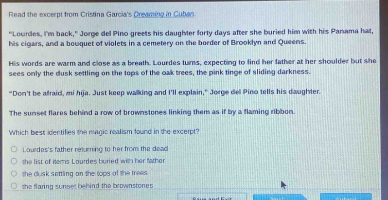 read the excerpt from cristina garcias dreaming in cuban. \lourdes, im back,\ jorge del pino greets his daughter forty days after she buried him with his panama hat, his cigars, and a bouquet of violets in a cemetery on the border of brooklyn and queens. his words are warm and close as a breath. lourdes turns, expecting to find her father at her shoulder but she sees only the dusk settling on the tops of the oak trees, the pink tinge of sliding darkness. \dont be afraid, mi hija. just keep walking and ill explain,\ jorge del pino tells his daughter. the sunset flares behind a row of brownstones linking them as if by a flaming ribbon. which best identifies the magic realism found in the excerpt? lourdess father returning to her from the dead the list of items lourdes buried with her father the dusk settling on the tops of the trees the flaring sunset behind the brownstones