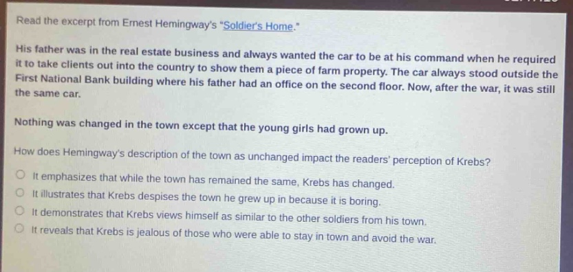 read the excerpt from ernest hemingways \soldiers home.\ his father was in the real - estate business and always wanted the car to be at his command when he required it to take clients out into the country to show them a piece of farm property. the car always stood outside the first national bank building where his father had an office on the second floor. now, after the war, it was still the same car. nothing was changed in the town except that the young girls had grown up. how does hemingways description of the town as unchanged impact the readers perception of krebs? it emphasizes that while the town has remained the same, krebs has changed. it illustrates that krebs despises the town he grew up in because it is boring. it demonstrates that krebs views himself as similar to the other soldiers from his town. it reveals that krebs is jealous of those who were able to stay in town and avoid the war.