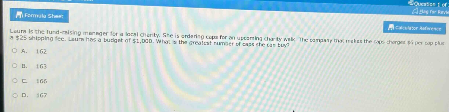 laura is the fund - raising manager for a local charity. she is ordering caps for an upcoming charity walk. the company that makes the caps charges $6 per cap plus a $25 shipping fee. laura has a budget of $1,000. what is the greatest number of caps she can buy?\na. 162\nb. 163\nc. 166\nd. 167