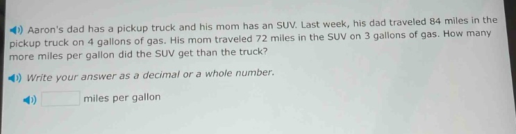 aarons dad has a pickup truck and his mom has an suv. last week, his dad traveled 84 miles in the pickup truck on 4 gallons of gas. his mom traveled 72 miles in the suv on 3 gallons of gas. how many more miles per gallon did the suv get than the truck? write your answer as a decimal or a whole number. miles per gallon