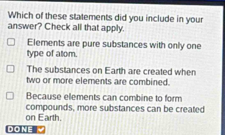 which of these statements did you include in your answer? check all that apply. elements are pure substances with only one type of atom. the substances on earth are created when two or more elements are combined. because elements can combine to form compounds, more substances can be created on earth. done