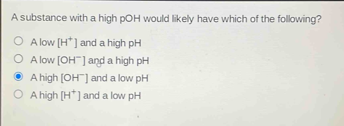 a substance with a high poh would likely have which of the following?\na low h⁺ and a high ph\na low oh⁻ and a high ph\na high oh⁻ and a low ph\na high h⁺ and a low ph