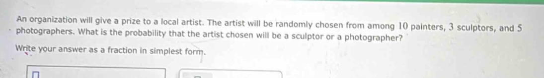 an organization will give a prize to a local artist. the artist will be randomly chosen from among 10 painters, 3 sculptors, and 5 photographers. what is the probability that the artist chosen will be a sculptor or a photographer? write your answer as a fraction in simplest form.