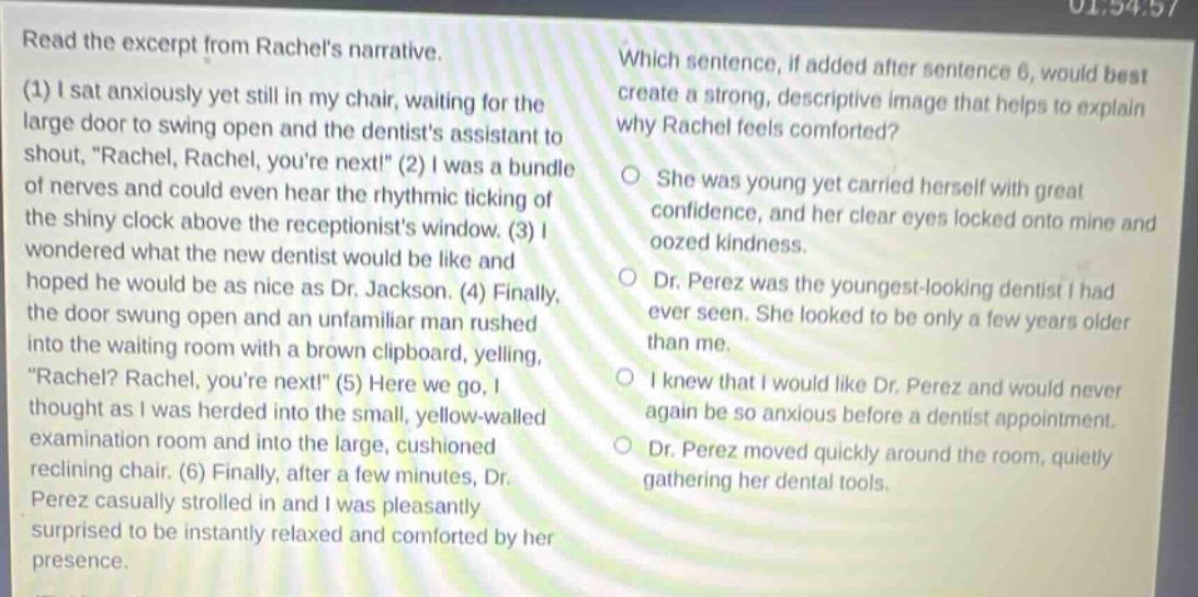 read the excerpt from rachels narrative. (1) i sat anxiously yet still in my chair, waiting for the large door to swing open and the dentists assistant to shout, \rachel, rachel, youre next!\ (2) i was a bundle of nerves and could even hear the rhythmic ticking of the shiny clock above the receptionists window. (3) i wondered what the new dentist would be like and hoped he would be as nice as dr. jackson. (4) finally, the door swung open and an unfamiliar man rushed into the waiting room with a brown clipboard, yelling, \rachel? rachel, youre next!\ (5) here we go, i thought as i was herded into the small, yellow - walled examination room and into the large, cushioned reclining chair. (6) finally, after a few minutes, dr. perez casually strolled in and i was pleasantly surprised to be instantly relaxed and comforted by her presence. which sentence, if added after sentence 6, would best create a strong, descriptive image that helps to explain why rachel feels comforted? she was young yet carried herself with great confidence, and her clear eyes locked onto mine and oozed kindness. dr. perez was the youngest - looking dentist i had ever seen. she looked to be only a few years older than me. i knew that i would like dr. perez and would never again be so anxious before a dentist appointment. dr. perez moved quickly around the room, quietly gathering her dental tools.