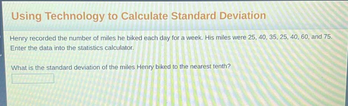 using technology to calculate standard deviation\nhenry recorded the number of miles he biked each day for a week. his miles were 25, 40, 35, 25, 40, 60, and 75.\nenter the data into the statistics calculator.\nwhat is the standard deviation of the miles henry biked to the nearest tenth?