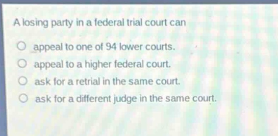 a losing party in a federal trial court can\no appeal to one of 94 lower courts.\no appeal to a higher federal court.\no ask for a retrial in the same court.\no ask for a different judge in the same court.