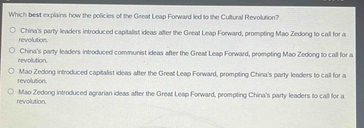 which best explains how the policies of the great leap forward led to the cultural revolution?\no chinas party leaders introduced capitalist ideas after the great leap forward, prompting mao zedong to call for a revolution.\no chinas party leaders introduced communist ideas after the great leap forward, prompting mao zedong to call for a revolution.\no mao zedong introduced capitalist ideas after the great leap forward, prompting chinas party leaders to call for a revolution.\no mao zedong introduced agrarian ideas after the great leap forward, prompting chinas party leaders to call for a revolution.