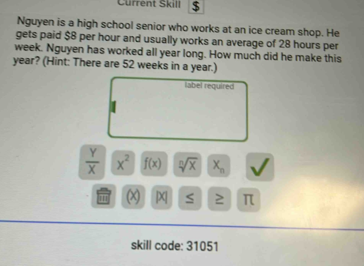 nguyen is a high school senior who works at an ice cream shop. he gets paid $8 per hour and usually works an average of 28 hours per week. nguyen has worked all year long. how much did he make this year? (hint: there are 52 weeks in a year.) label required skill code: 31051