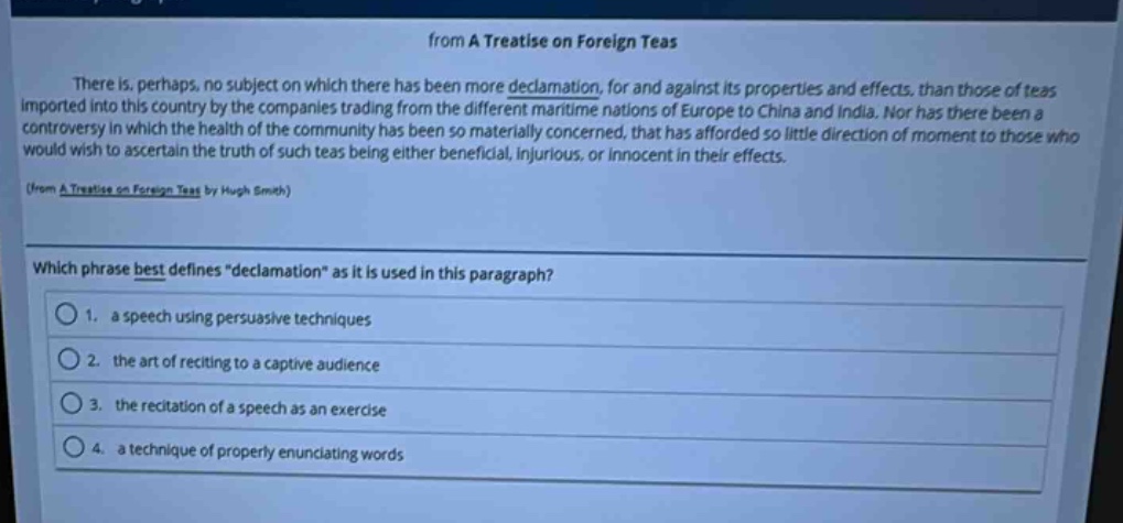 from a treatise on foreign teas\nthere is, perhaps, no subject on which there has been more declamation, for and against its properties and effects, than those of teas imported into this country by the companies trading from the different maritime nations of europe to china and india. nor has there been a controversy in which the health of the community has been so materially concerned, that has afforded so little direction of moment to those who would wish to ascertain the truth of such teas being either beneficial, injurious, or innocent in their effects.\n(from a treatise on foreign teas by hugh smith)\nwhich phrase best defines \declamation\ as it is used in this paragraph?\n1. a speech using persuasive techniques\n2. the art of reciting to a captive audience\n3. the recitation of a speech as an exercise\n4. a technique of properly enunciating words
