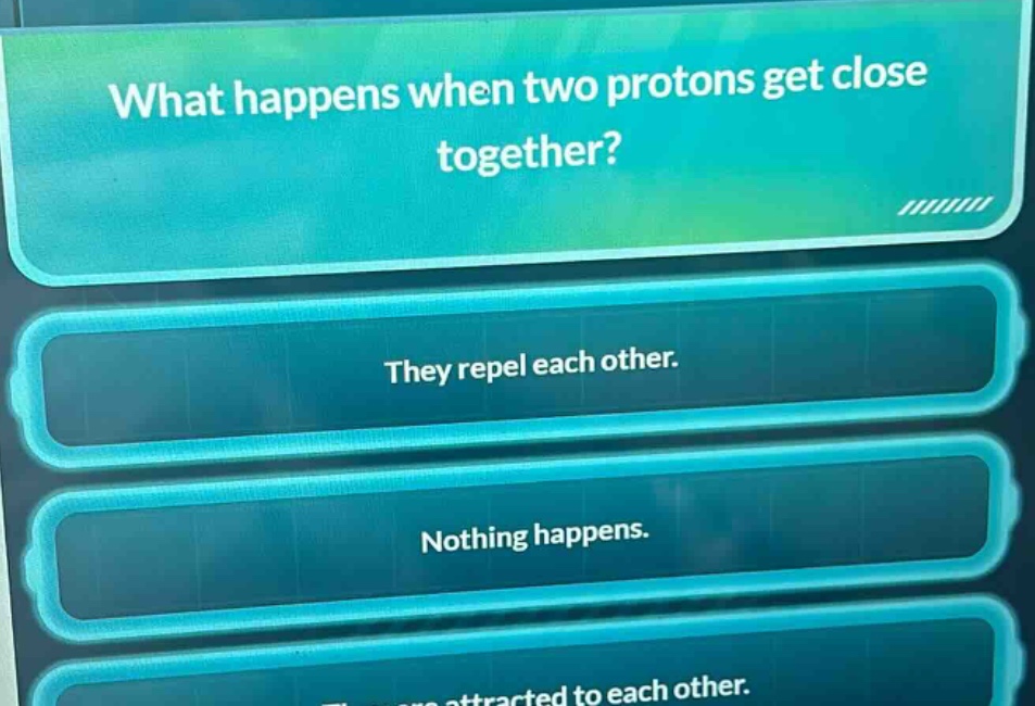 what happens when two protons get close together? they repel each other. nothing happens. they are attracted to each other.