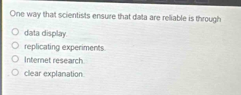 one way that scientists ensure that data are reliable is through\ndata display.\nreplicating experiments.\ninternet research.\nclear explanation.