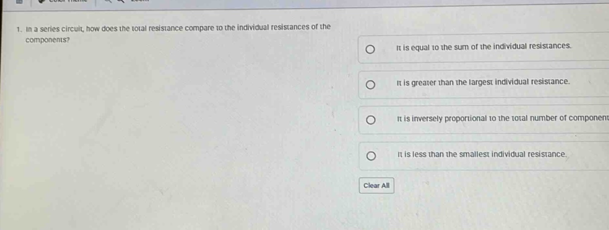 1. in a series circuit, how does the total resistance compare to the individual resistances of the components? it is equal to the sum of the individual resistances. it is greater than the largest individual resistance. it is inversely proportional to the total number of components. it is less than the smallest individual resistance. clear all