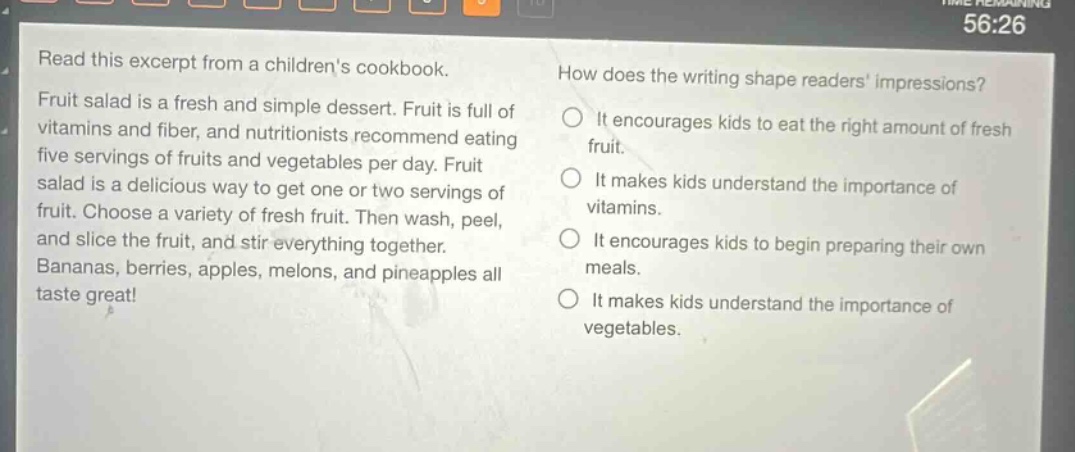 read this excerpt from a childrens cookbook. fruit salad is a fresh and simple dessert. fruit is full of vitamins and fiber, and nutritionists recommend eating five servings of fruits and vegetables per day. fruit salad is a delicious way to get one or two servings of fruit. choose a variety of fresh fruit. then wash, peel, and slice the fruit, and stir everything together. bananas, berries, apples, melons, and pineapples all taste great! how does the writing shape readers impressions? it encourages kids to eat the right amount of fresh fruit. it makes kids understand the importance of vitamins. it encourages kids to begin preparing their own meals. it makes kids understand the importance of vegetables.