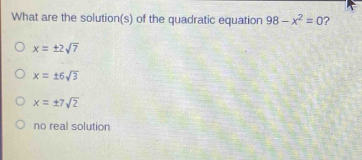 what are the solution(s) of the quadratic equation 98 - x² = 0?\no x = ±2√7\no x = ±6√3\no x = ±7√2\no no real solution
